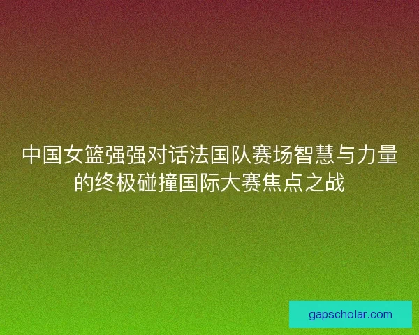 中国女篮强强对话法国队赛场智慧与力量的终极碰撞国际大赛焦点之战
