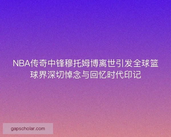 NBA传奇中锋穆托姆博离世引发全球篮球界深切悼念与回忆时代印记