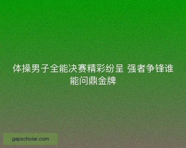 体操男子全能决赛精彩纷呈 强者争锋谁能问鼎金牌 体操男子全能决赛精彩纷呈 强者争锋谁能问鼎金牌
