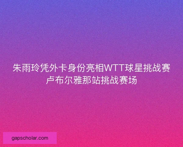 朱雨玲凭外卡身份亮相WTT球星挑战赛卢布尔雅那站挑战赛场