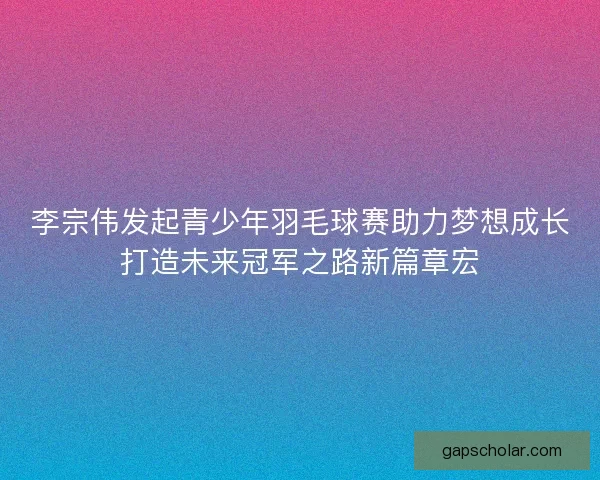 李宗伟发起青少年羽毛球赛助力梦想成长打造未来冠军之路新篇章宏 李宗伟发起青少年羽毛球赛助力梦想成长打造未来冠军之路新篇章宏